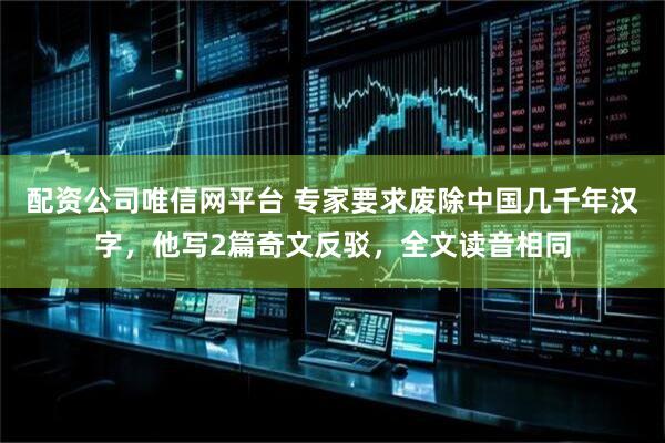 配资公司唯信网平台 专家要求废除中国几千年汉字，他写2篇奇文反驳，全文读音相同